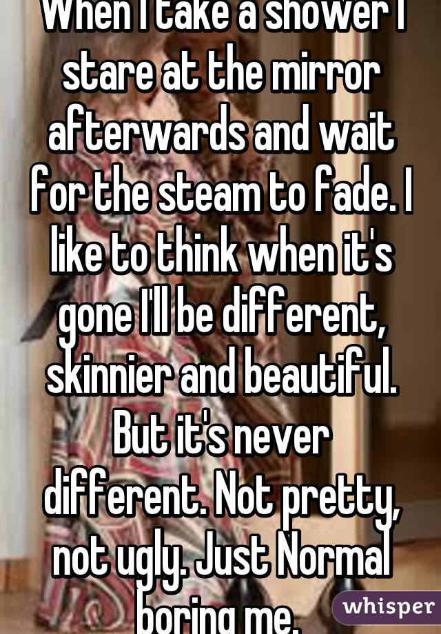 When I take a shower I stare at the mirror afterwards and wait for the steam to fade. I like to think when it's gone I'll be different, skinnier and beautiful. But it's never different. Not pretty, not ugly. Just Normal boring me. 