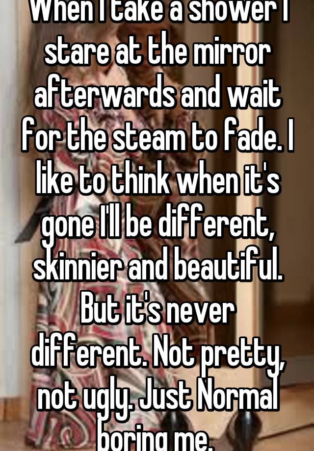 When I take a shower I stare at the mirror afterwards and wait for the steam to fade. I like to think when it's gone I'll be different, skinnier and beautiful. But it's never different. Not pretty, not ugly. Just Normal boring me. 