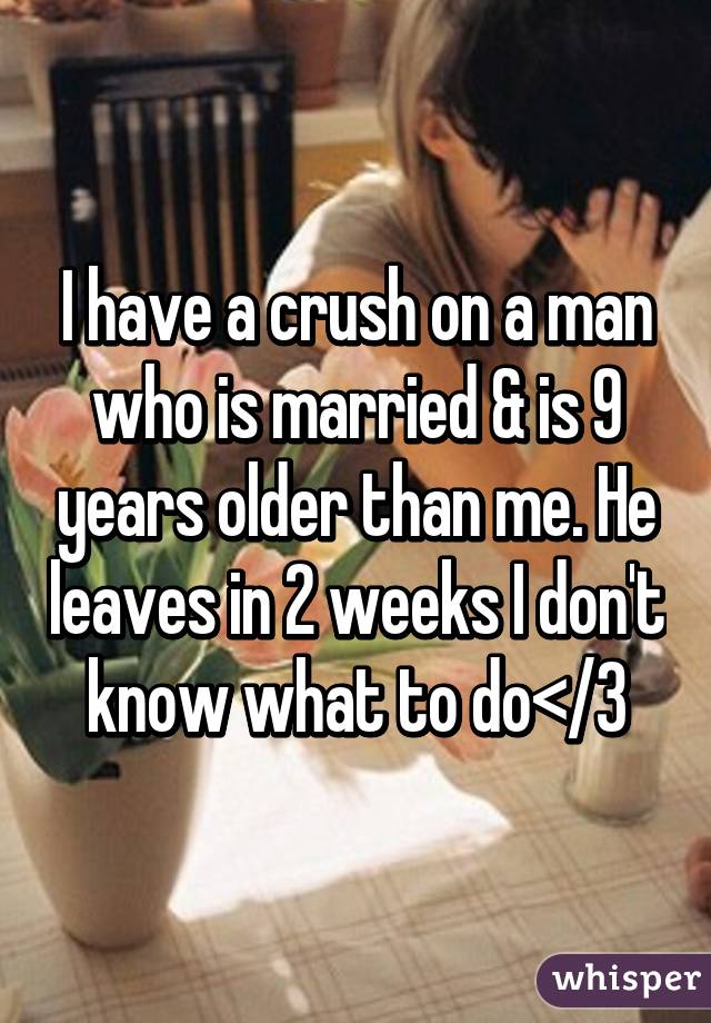 I have a crush on a man who is married & is 9 years older than me. He leaves in 2 weeks I don't know what to do</3