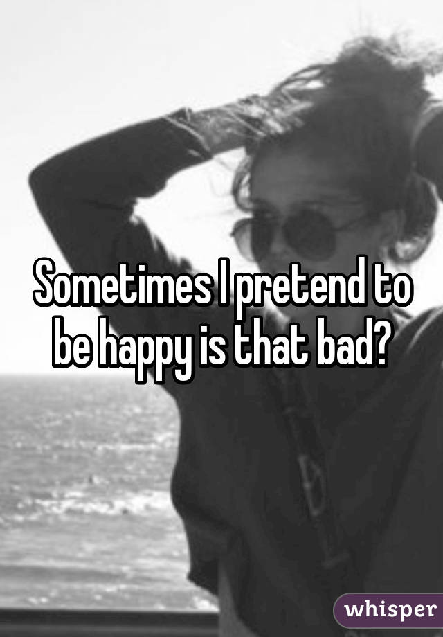 Sometimes I pretend to be happy is that bad?