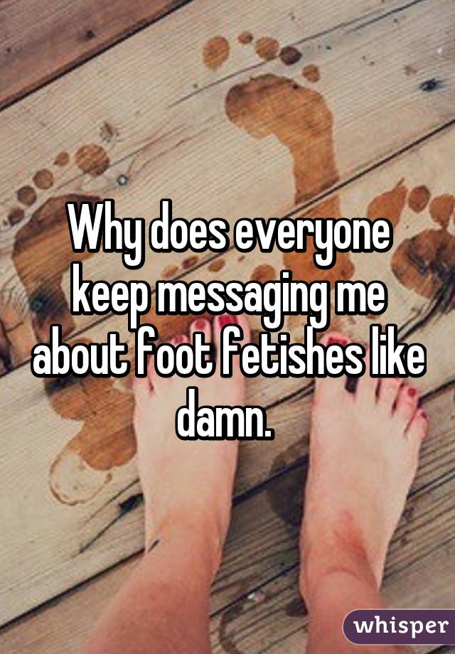Why does everyone keep messaging me about foot fetishes like damn. 