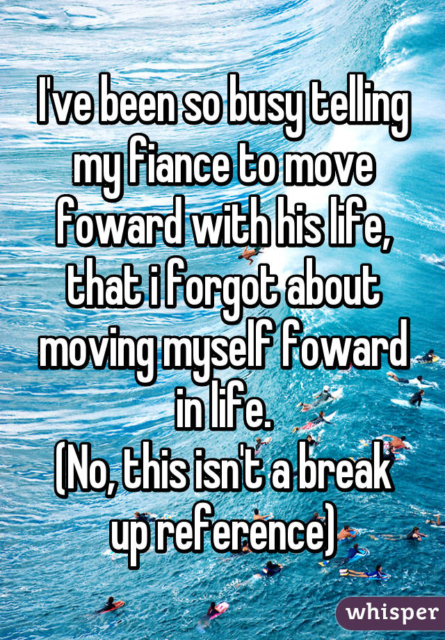 I've been so busy telling my fiance to move foward with his life, that i forgot about moving myself foward in life.
(No, this isn't a break up reference)
