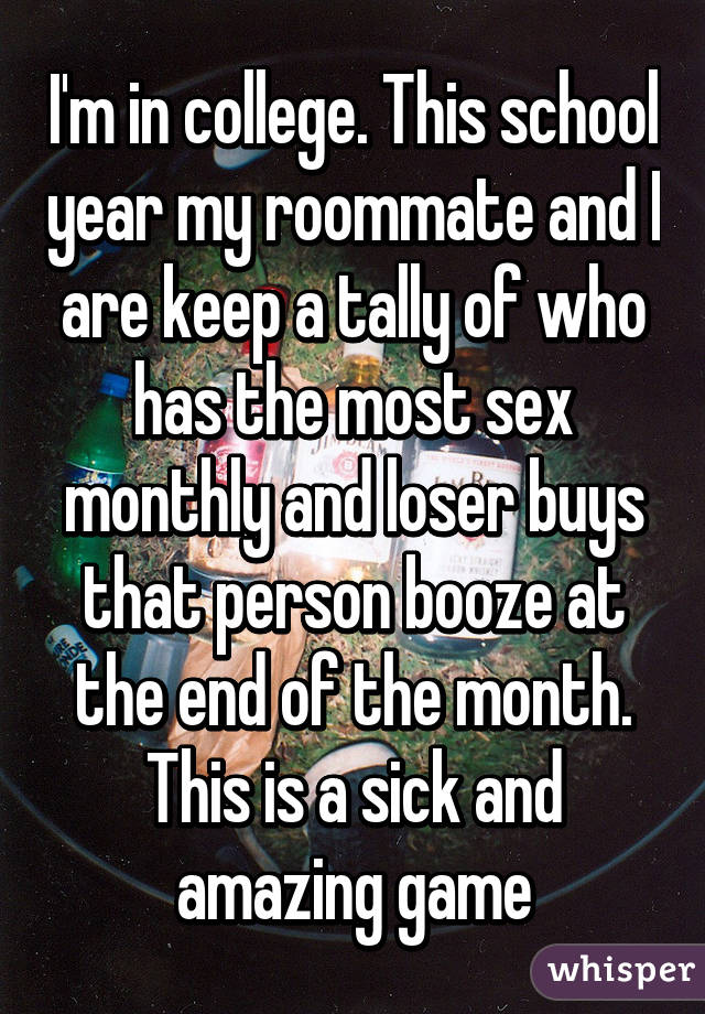 I'm in college. This school year my roommate and I are keep a tally of who has the most sex monthly and loser buys that person booze at the end of the month. This is a sick and amazing game