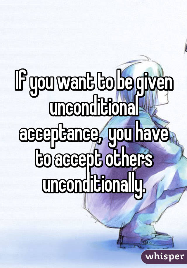 If you want to be given unconditional acceptance,  you have to accept others unconditionally.