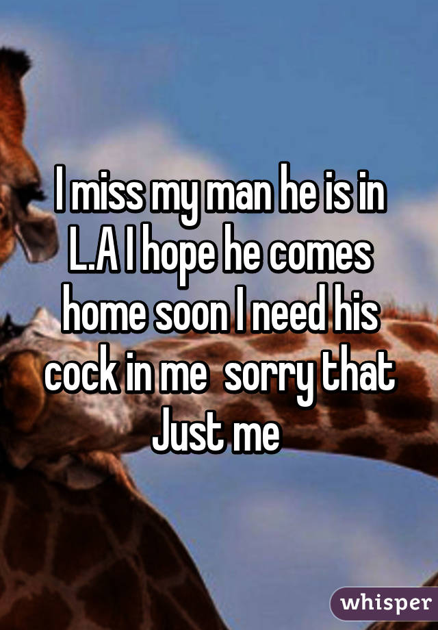 I miss my man he is in L.A I hope he comes home soon I need his cock in me  sorry that Just me 