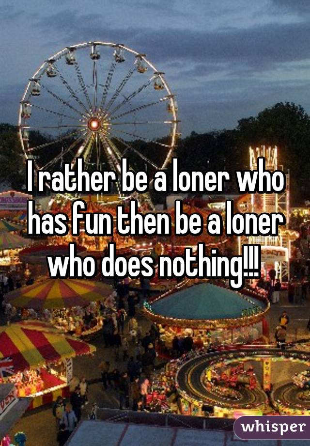 I rather be a loner who has fun then be a loner who does nothing!!! 