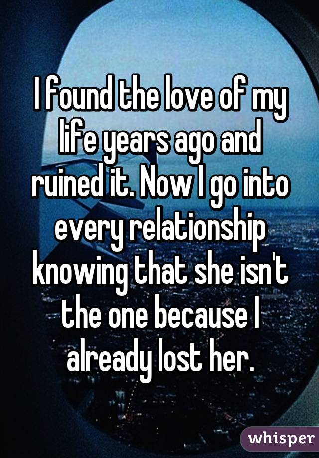 I found the love of my life years ago and ruined it. Now I go into every relationship knowing that she isn't the one because I already lost her.