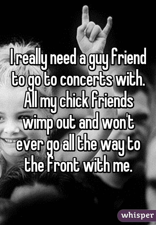 I really need a guy friend to go to concerts with. All my chick friends wimp out and won't ever go all the way to the front with me.