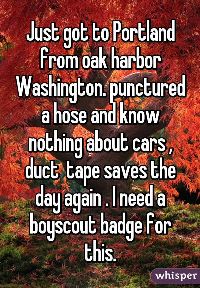 Just got to Portland from oak harbor Washington. punctured a hose and know nothing about cars , duct  tape saves the day again . I need a boyscout badge for this.