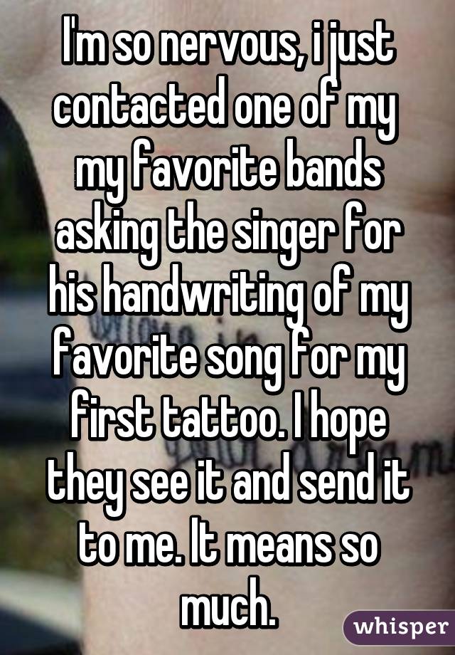 I'm so nervous, i just contacted one of my  my favorite bands asking the singer for his handwriting of my favorite song for my first tattoo. I hope they see it and send it to me. It means so much.