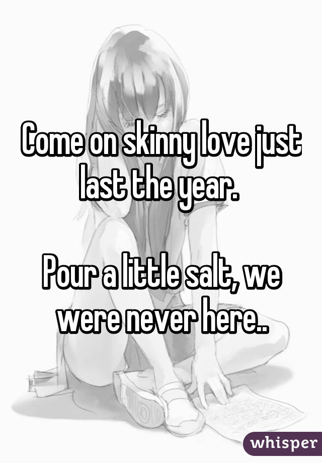 Come on skinny love just last the year. 

Pour a little salt, we were never here..