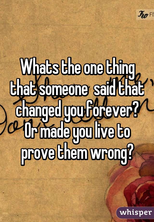 Whats the one thing that someone  said that changed you forever? Or made you live to prove them wrong?