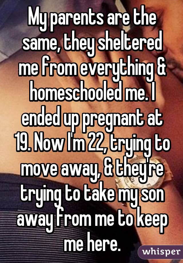 My parents are the same, they sheltered me from everything & homeschooled me. I ended up pregnant at 19. Now I'm 22, trying to move away, & they're trying to take my son away from me to keep me here.