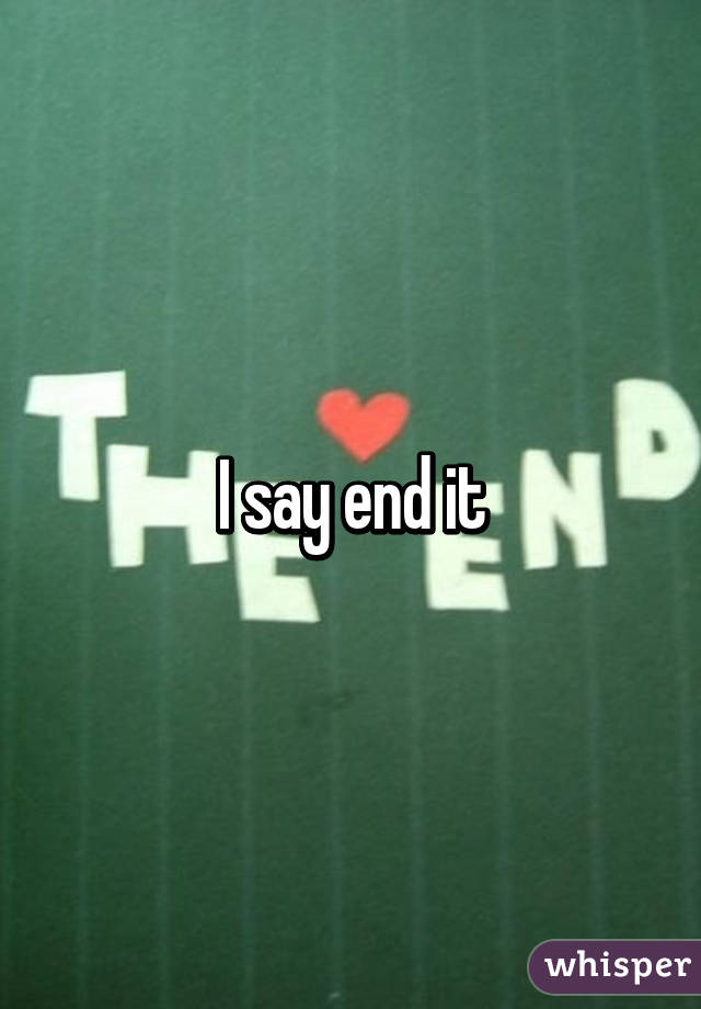 I say end it