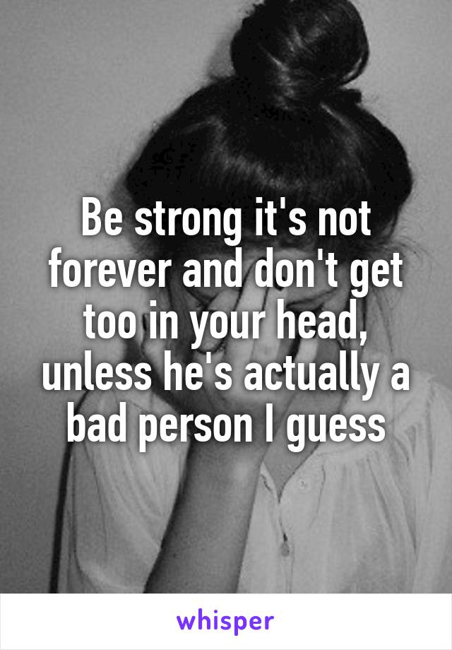 Be strong it's not forever and don't get too in your head, unless he's actually a bad person I guess