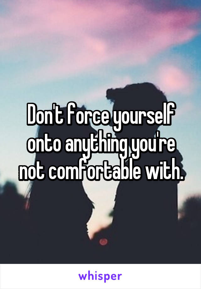 Don't force yourself onto anything you're not comfortable with.