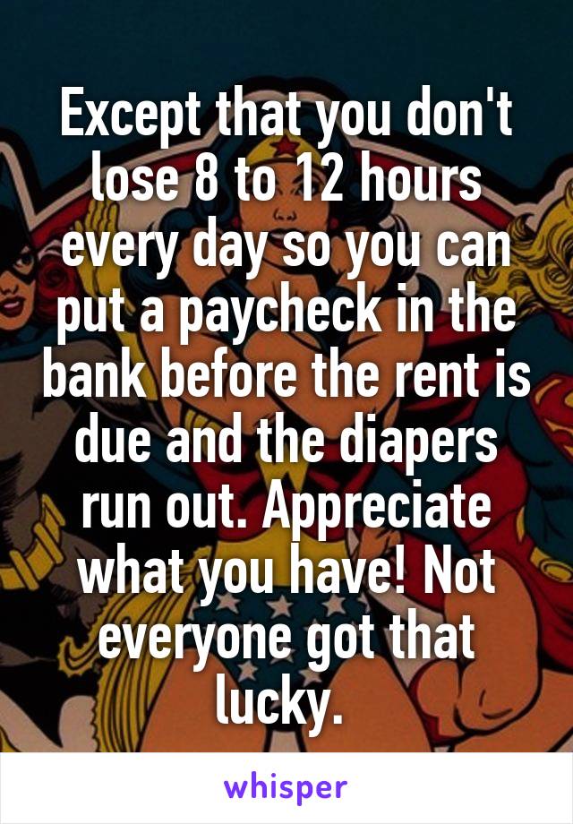 Except that you don't lose 8 to 12 hours every day so you can put a paycheck in the bank before the rent is due and the diapers run out. Appreciate what you have! Not everyone got that lucky. 