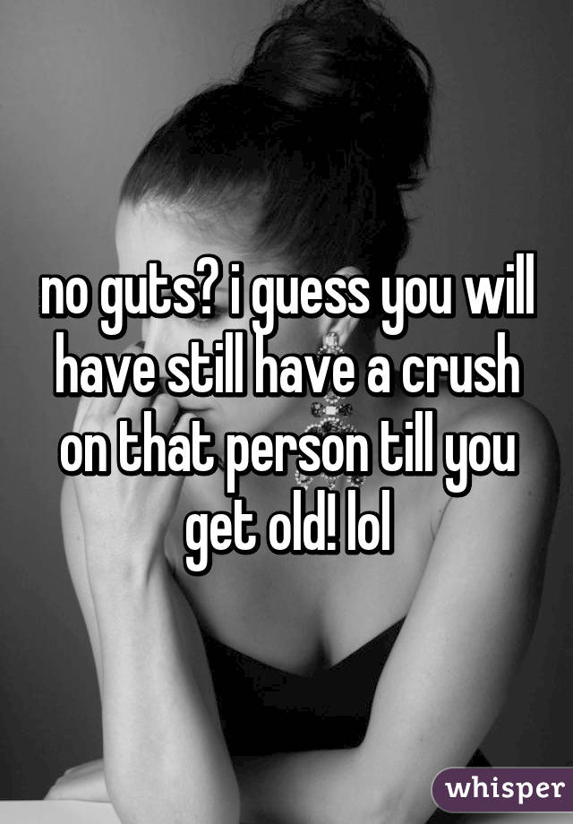 no guts? i guess you will have still have a crush on that person till you get old! lol