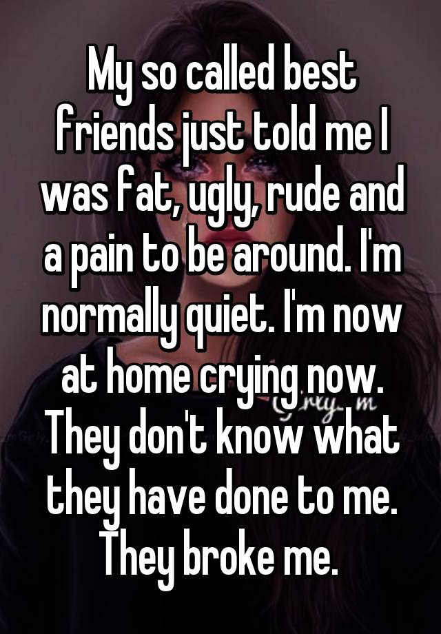 My so called best friends just told me I was fat, ugly, rude and a pain to be around. I'm normally quiet. I'm now at home crying now. They don't know what they have done to me. They broke me. 