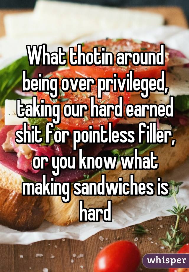 What thotin around being over privileged, taking our hard earned shit for pointless filler, or you know what making sandwiches is hard