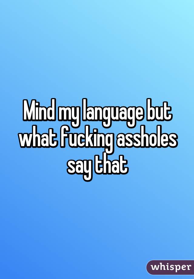 Mind my language but what fucking assholes say that