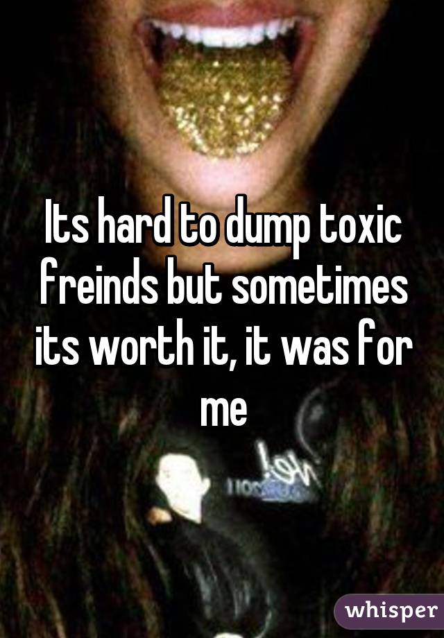 Its hard to dump toxic freinds but sometimes its worth it, it was for me