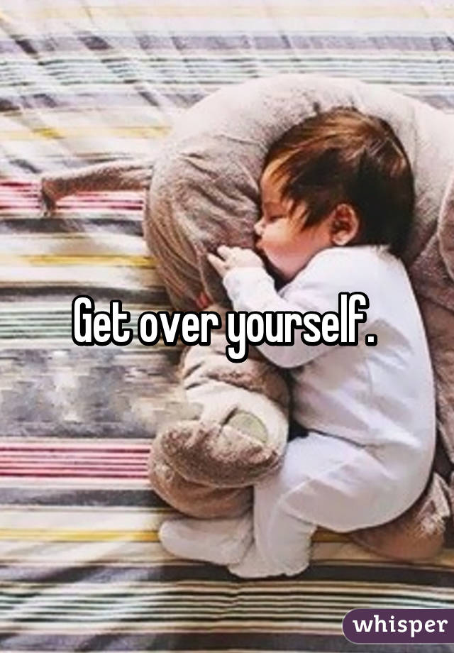 Get over yourself. 