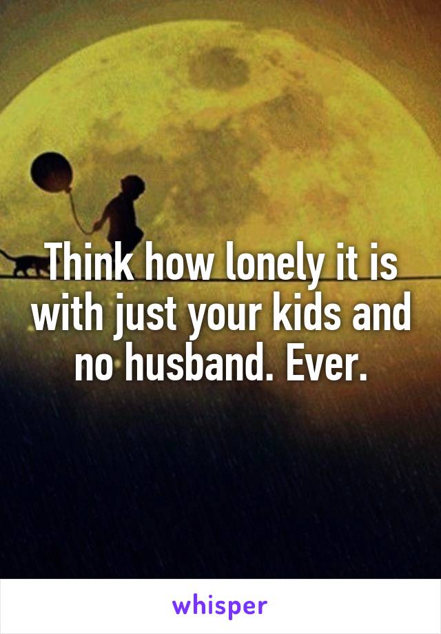 Think how lonely it is with just your kids and no husband. Ever.