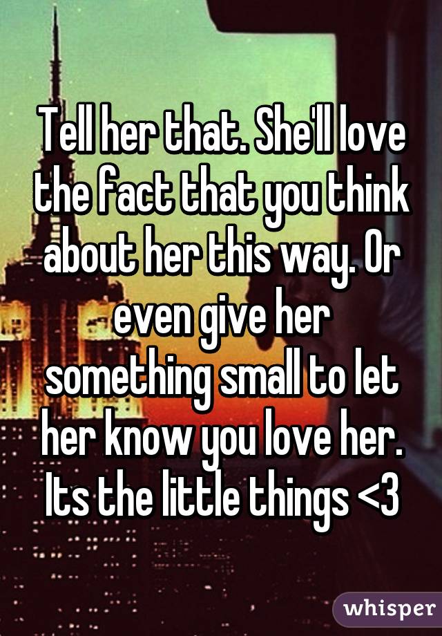 Tell her that. She'll love the fact that you think about her this way. Or even give her something small to let her know you love her. Its the little things <3