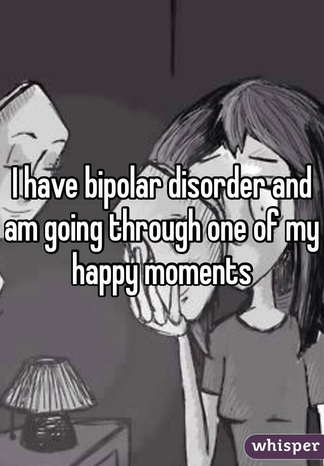 I have bipolar disorder and am going through one of my happy moments