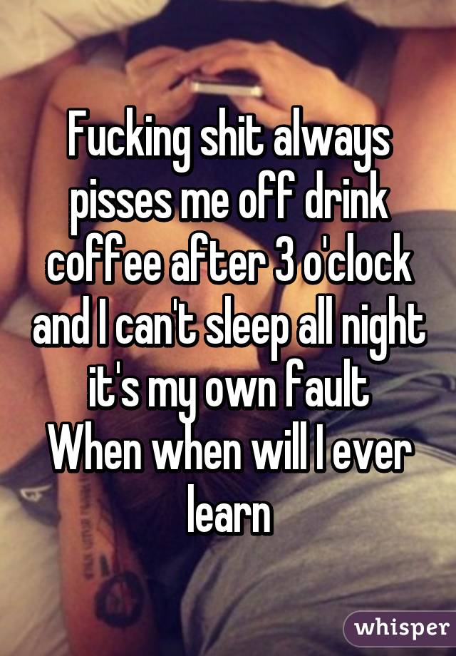 Fucking shit always pisses me off drink coffee after 3 o'clock and I can't sleep all night it's my own fault
When when will I ever learn