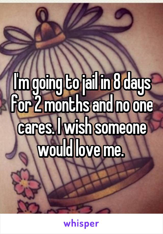 I'm going to jail in 8 days for 2 months and no one cares. I wish someone would love me. 