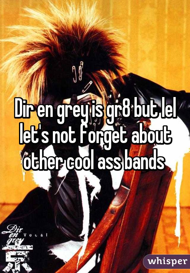 Dir en grey is gr8 but lel let's not forget about other cool ass bands 