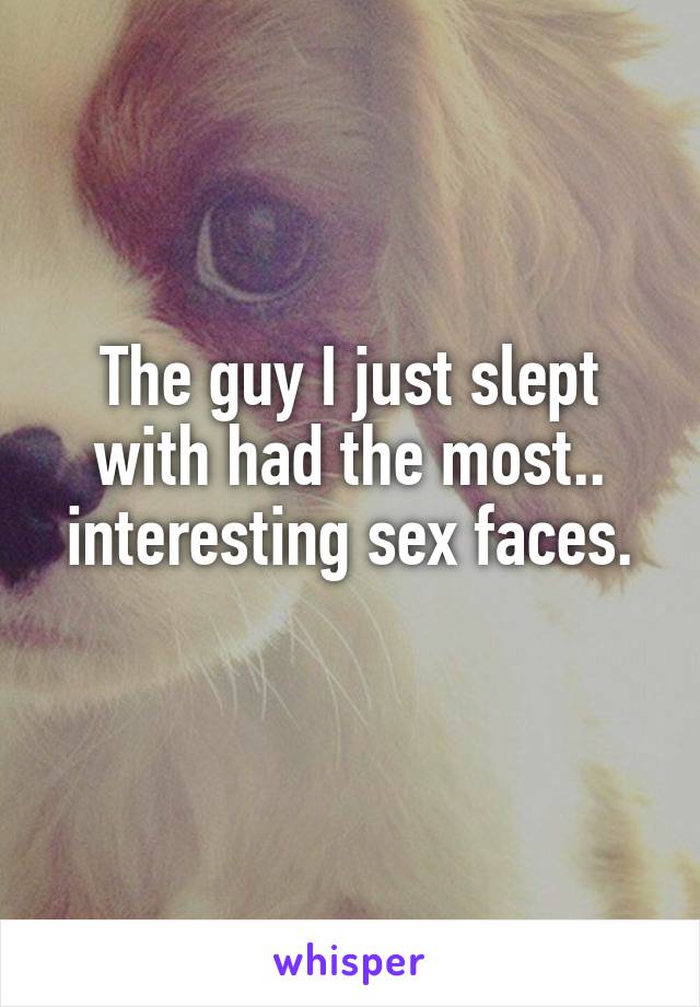 The guy I just slept with had the most.. interesting sex faces.
 
