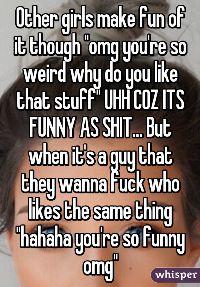 Other girls make fun of it though "omg you're so weird why do you like that stuff" UHH COZ ITS FUNNY AS SHIT... But when it's a guy that they wanna fuck who likes the same thing "hahaha you're so funny omg"