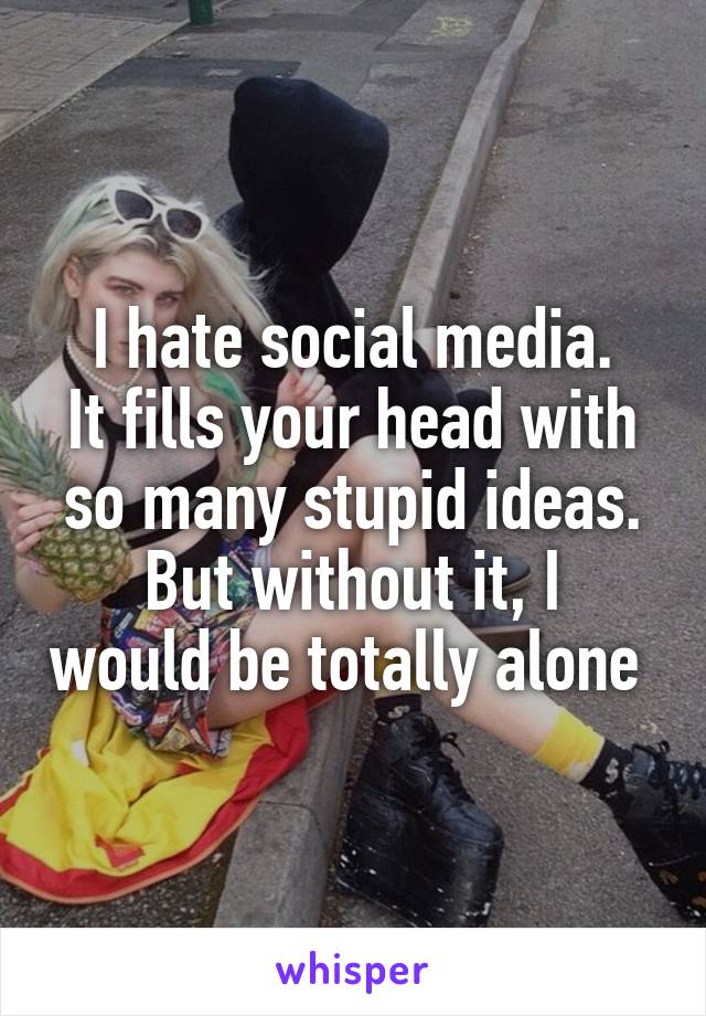 I hate social media.
It fills your head with so many stupid ideas.
But without it, I would be totally alone 