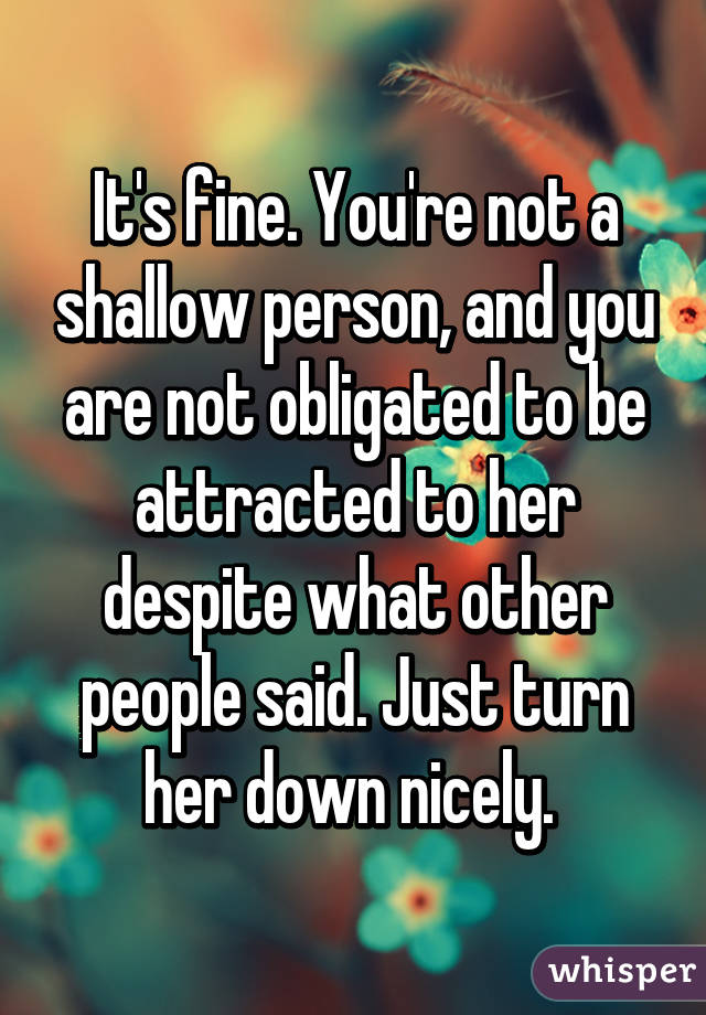 It's fine. You're not a shallow person, and you are not obligated to be attracted to her despite what other people said. Just turn her down nicely. 