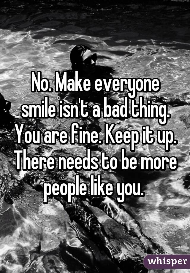 No. Make everyone smile isn't a bad thing. You are fine. Keep it up. There needs to be more people like you. 