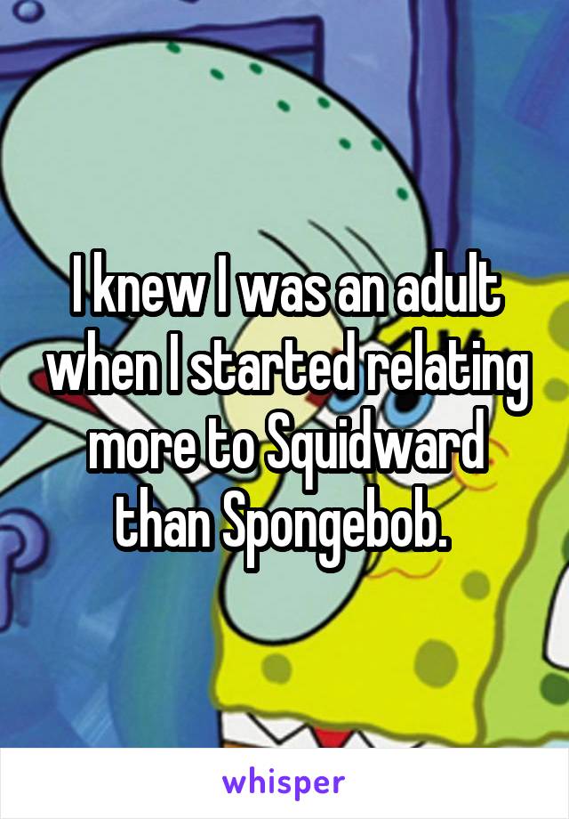 I knew I was an adult when I started relating more to Squidward than Spongebob. 
