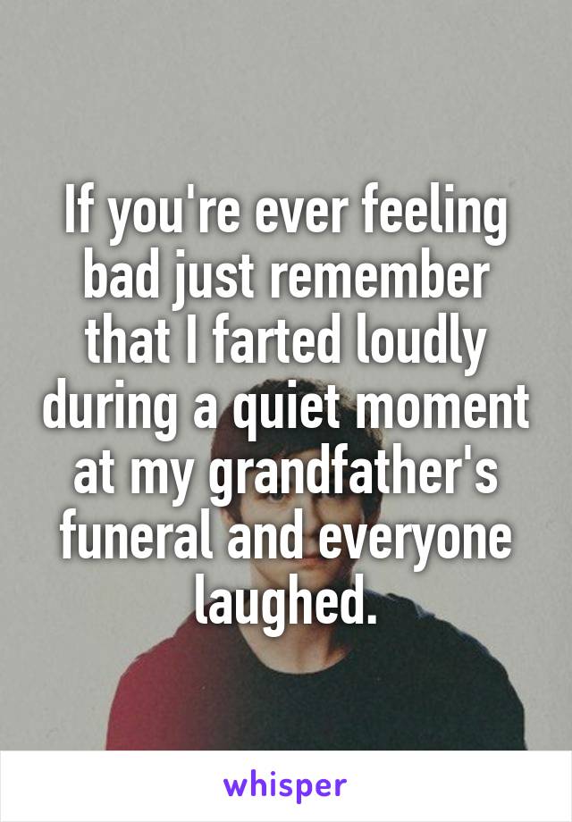 If you're ever feeling bad just remember that I farted loudly during a quiet moment at my grandfather's funeral and everyone laughed.