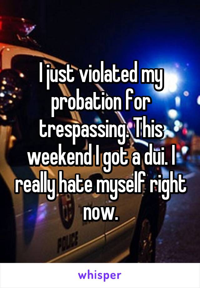 I just violated my probation for trespassing. This weekend I got a dui. I really hate myself right now.