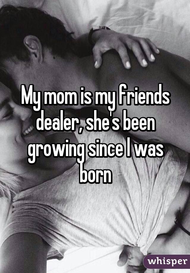 My mom is my friends dealer, she's been growing since I was born