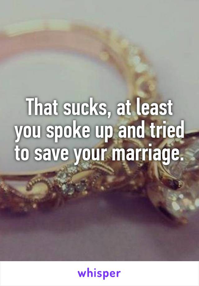 That sucks, at least you spoke up and tried to save your marriage. 