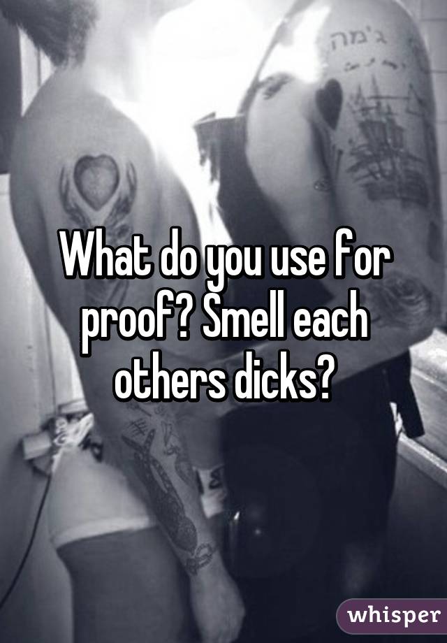 What do you use for proof? Smell each others dicks?