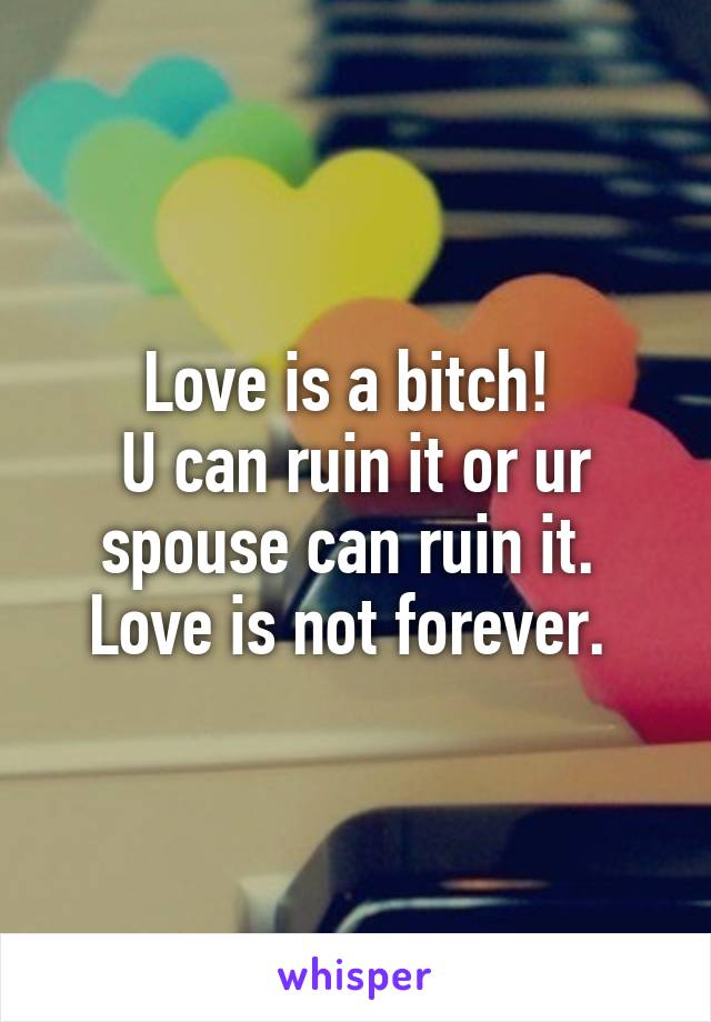 Love is a bitch! 
U can ruin it or ur spouse can ruin it. 
Love is not forever. 