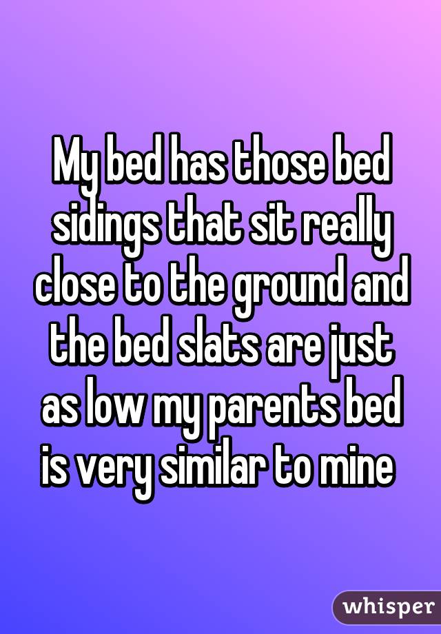 My bed has those bed sidings that sit really close to the ground and the bed slats are just as low my parents bed is very similar to mine 