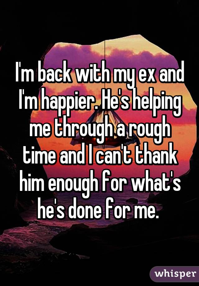 I'm back with my ex and I'm happier. He's helping me through a rough time and I can't thank him enough for what's he's done for me. 