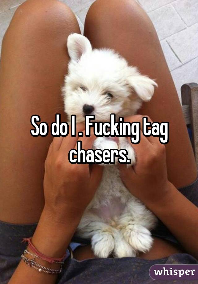 So do I . Fucking tag chasers.