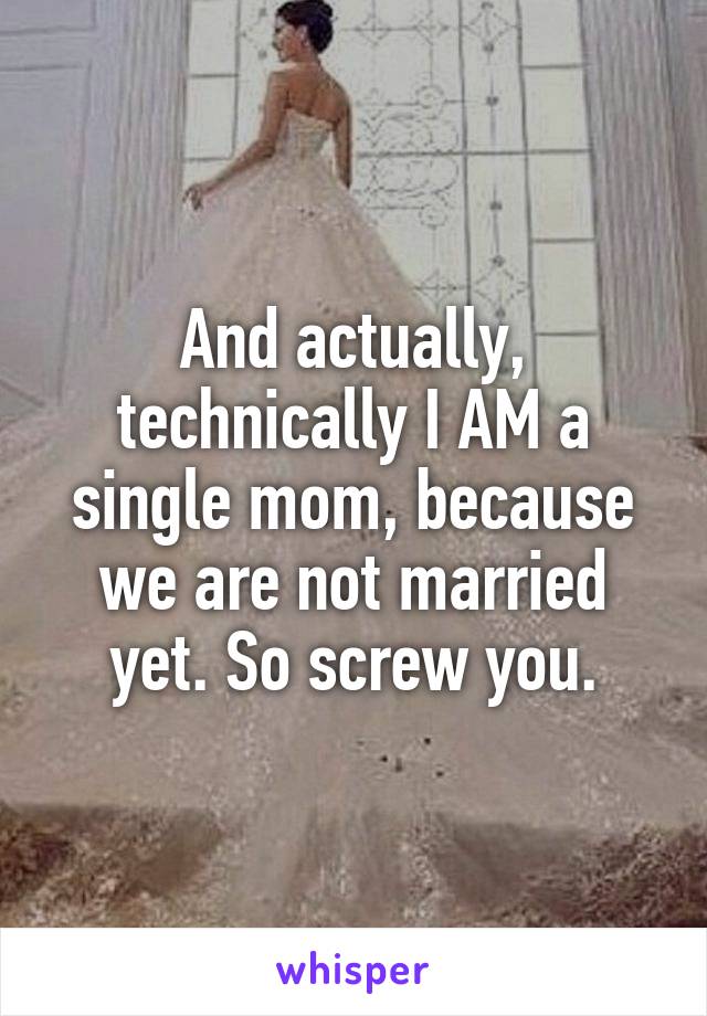 And actually, technically I AM a single mom, because we are not married yet. So screw you.