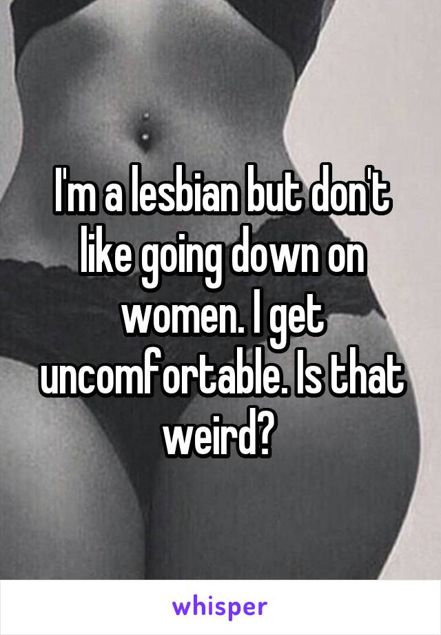 I'm a lesbian but don't like going down on women. I get uncomfortable. Is that weird? 